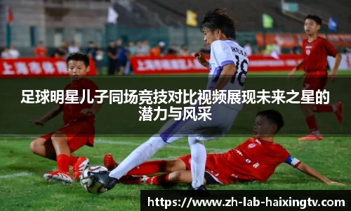 足球明星儿子同场竞技对比视频展现未来之星的潜力与风采